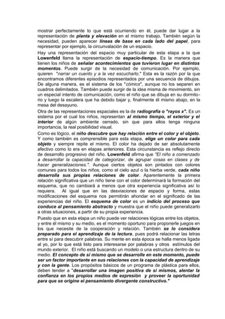 mostrar perfectamente lo que está ocurriendo en él, puede dar lugar a la
representación de planta y elevación en el mismo trabajo. También según la
necesidad, pueden aparecer líneas de base en cada lado del papel, para
representar por ejemplo, la circunvalación de un espacio.
Hay una representación del espacio muy particular de esta etapa a la que
Lowenfeld llama la representación de espacio-tiempo. Es la manera que
tienen los niños de señalar acontecimientos que tuvieron lugar en distintos
momentos. Puede surgir de la necesidad de comunicación. Por ejemplo,
quieren "narrar un cuento y a la vez escucharlo." Esta es la razón por la que
encontramos diferentes episodios representados por una secuencia de dibujos.
De alguna manera, es el sistema de los "cómics", aunque no los separen en
cuadros delimitados. También puede surgir de la idea misma de movimiento, sin
un especial intento de comunicación, como el niño que se dibuja en su dormito-
rio y luego la escalera que ha debido bajar y, finalmente él mismo abajo, en la
mesa del desayuno.
Otra de las representaciones espaciales es la de radiografía o "rayos x". Es un
sistema por el cual los niños, representan al mismo tiempo, el exterior y el
interior de algún ambiente cerrado, sin que para ellos tenga ninguna
importancia, la real posibilidad visual.
Como es lógico, el niño descubre que hay relación entre el color y el objeto.
Y como también es comprensible para esta etapa, elige un color para cada
objeto y siempre repite el mismo. El color ha dejado de ser absolutamente
afectivo como lo era en etapas anteriores. Esta circunstancia es reflejo directo
de desarrollo progresivo del niño. Lowenfeld afirma que "El niño a comenzado
a desarrollar la capacidad de categorizar, de agrupar cosas en clases y de
hacer generalizaciones.". Aunque ciertos objetos son pintados con colores
comunes para todos los niños, como el cielo azul o la hierba verde, cada niño
desarrolla sus propias relaciones de color. Aparentemente la primera
relación significativa que un niño tiene con el color determinará la formación del
esquema, que no cambiará a menos que otra experiencia significativa así lo
requiera. Al igual que en las desviaciones de espacio y forma, estas
modificaciones del esquema nos permitirán ahondar en el significado de las
experiencias del niño. El esquema de color es un indicio del proceso que
conduce al pensamiento abstracto y muestra que el niño puede generalizarlo
a otras situaciones, a partir de su propia experiencia.
Puesto que en esta etapa un niño puede ver relaciones lógicas entre los objetos,
y entre él mismo y su medio, es el momento oportuno para proponerle juegos en
los que necesite de la cooperación y relación. También se lo considera
preparado para el aprendizaje de la lectura, pues podrá relacionar las letras
entre sí para descubrir palabras. Su mente en esta época se halla menos ligada
al yo, por lo que está listo para interesarse por palabras y otros estímulos del
mundo exterior. El niño está buscando un modelo o una estructura dentro de su
medio. El concepto de sí mismo que se desarrolle en este momento, puede
ser un factor importante en sus relaciones con la capacidad de aprendizaje
y con la gente. Los propósitos básicos de un programa de plástica para ellos,
deben tender a "desarrollar una imagen positiva de sí mismos, alentar la
confianza en los propios medios de expresión y proveer la oportunidad
para que se origine el pensamiento divergente constructivo."
 
