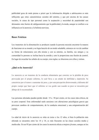 publicidad goza de mala prensa a priori que la información dirigida a adolescentes es más                             
influyente que otras características sociales del entorno, y que por encima de las causas                           
sociales, la causa de tipo personal como la aceptación y necesidad de popularidad son                           
detonantes más fuertes de adelgazamiento que la publicidad y la moda, aunque se confiere a su                               
influencia en la anorexia y la bulimia nerviosa. 
  
Bases Teóricas 
  
Los trastornos de la alimentación se producen cuando la persona necesita encontrar la manera                           
de funcionar en su mundo y no logra hacerlo de un modo saludable, entonces en vez de cambiar                                   
su forma de relacionarse con ella misma y con su entorno, su familia, sus amigos y su                                 
comunidad la persona se inclina hacia la comida y esto le proporciona una ilusión de control.                               
En lugar de escuchar las señales de su cuerpo, crea reglas; se obsesiona con cifras y rutinas. 
  
¿Qué es la Anorexia? 
  
La ​anorexia es un trastorno de la conducta alimentaria ​que consiste en la pérdida de peso                               
provocada por el propio enfermo, lo cual lleva a un estado de debilidad y depresión. Se                               
caracteriza por el temor a aumentar de peso, y por una percepción distorsionada y delirante del                               
propio cuerpo que hace que el enfermo se vea gordo aun cuando su peso se encuentra por                                 
debajo de lo recomendado. 
  
Las personas afectadas pueden perder desde 15 a 50 por ciento, en los casos más críticos, de                                 
su peso corporal. Esta enfermedad suele asociarse con alteraciones psicológicas graves que                       
provocan cambios de comportamiento, de la conducta emocional y una estigmatización del                       
cuerpo. 
  
La edad de inicio de la anorexia se sitúa en torno a los 12 años, si bien la población más                                       
afectada se encuentra entre los 14 y 18, es más frecuente en las clases sociales media y                                 
media­alta. En un 95 por ciento de los casos la anorexia afecta a mujeres jóvenes, aunque en los                                   
 