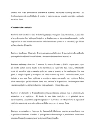 últimos años se ha producido un aumento en hombres, en mujeres adultas y en niños. Los                               
hombres tienen más posibilidades de ocultar el trastorno ya que no están sometidos a un juicio                               
social tan fuerte. 
  
Causas de la anorexia 
  
Factores individuales: ​Se trata de factores genéticos, biológicos y de personalidad. Afecta más                         
al sexo femenino. Los hallazgos biológicos se fundamentan en alteraciones hormonales y en la                           
implicación de unas sustancias llamadas neurotransmisores (como es la serotonina) que actúan                       
en la regulación del apetito.  
  
Factores familiares: ​El carácter de sobreprotección, el alto nivel de aspiraciones, la rigidez, la                           
prolongada duración de los conflicto etc, favorecen el desarrollo de la anorexia.  
  
Factores sociales y culturales: ​El aumento del número de casos es debido, en gran parte, a que                                 
en nuestra cultura insiste mucho en la importancia de seguir una dieta «sana», entendiendo                           
como tal una dieta baja en calorías, pobre en grasas y azúcares y sin condimentos. Por otra                                 
parte, la imagen corporal y la delgadez son sobrevaloradas hoy en dia . En nuestro medio, estar                                 
delgado y tener una figura estilizada se consideran valores personales muy positivos. Todos                         
estos estereotipos, que se difunden sobre todo a través de la publicidad con consignas como                             
«cuerpos perfectos», «dietas milagrosas para adelgazar», «figura ideal», etc. 
  
Factores precipitantes o desencadenantes: R​epresentan una amenaza para el autocontrol, la                     
autoestima o el equilibrio: El inicio de una dieta restrictiva es el principal factor                           
desencadenante. Los cambios corporales propios de la pubertad y la adolescencia, en especial el                           
rápido incremento de peso o las críticas recibidas respecto a la imagen física. 
  
Factores perpetuadores: ​Junto con los factores individuales no resueltos y naturalmente con                       
la presión sociocultural existente, el principal factor lo constituye la presencia de alteraciones                         
psicopatológicas (consecuencia de la desnutrición continuada). 
 