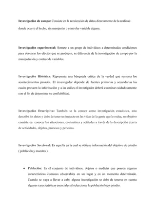 Investigación de campo: ​Consiste en la recolección de datos directamente de la realidad 
donde ocurre el hecho, sin manipular o controlar variable alguna. 
 
Investigación experimental: ​Somete a un grupo de individuos a determinadas condiciones                     
para observar los efectos que se producen, se diferencia de la investigación de campo por la                               
manipulación y control de variables. 
 
Investigación Histórica: ​Representa una búsqueda ​crítica de la verdad que sustenta los                     
acontecimientos pasados. El investigador depende de ​fuentes primarias y secundarias las                     
cuales proveen la ​información y a las cuáles el investigador deberá examinar cuidadosamente                         
con el fin de determinar su confiabilidad. 
 
I​nvestigación Descriptiva​: ​También se la conoce como investigación estadística, esta                   
describe los datos y debe de tener un impacto en las vidas de la gente que le rodea, su objetivo                                       
consiste en conocer las situaciones, costumbres y actitudes a través de la descripción exacta                           
de actividades, objetos, procesos y personas.  
 
Investigación Seccional: ​Es aquella en la cual se obtiene información del objetivo de estudio                           
( población y muestra ). 
 
● Población: ​Es el conjunto de individuos, objetos o medidas que poseen algunas                       
características comunes observables en un lugar y en un momento determinado.                     
Cuando se vaya a llevar a cabo alguna investigación se debe de tenerse en cuenta                             
algunas características esenciales al seleccionar la población bajo estudio.  
 
 