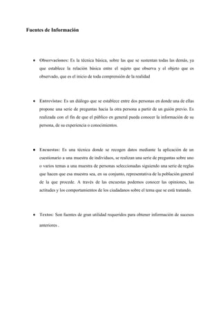 Fuentes de Información 
 
● Observaciones: ​Es la técnica básica, sobre las que se sustentan todas las demás, ya                           
que establece la relación básica entre el sujeto que observa y el objeto que es                             
observado, que es el inicio de toda comprensión de la realidad  
 
● E​ntrevistas: ​Es un diálogo que se establece entre dos personas en donde una de ellas                             
propone una serie de preguntas hacia la otra persona a partir de un guión previo. Es                               
realizada con el fin de que el público en general pueda conocer la información de su                               
persona, de su experiencia o conocimientos. 
 
● Encuestas: Es una técnica donde se recogen datos mediante la aplicación de un                         
cuestionario a una muestra de individuos, se realizan una serie de preguntas sobre uno                           
o varios temas a una muestra de personas seleccionadas siguiendo una serie de reglas                           
que hacen que esa muestra sea, en su conjunto, representativa de la población general                           
de la que procede. A través de las encuestas podemos conocer las opiniones, las                           
actitudes y los comportamientos de los ciudadanos sobre el tema que se está tratando. 
 
● Textos: ​Son fuentes de gran utilidad requeridos para obtener información de sucesos                       
anteriores .
  
 
 
 
 
 