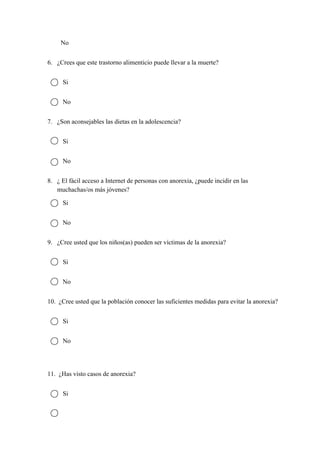 No 
6. ¿Crees que este trastorno alimenticio puede llevar a la muerte? 
Si 
No 
7. ¿Son aconsejables las dietas en la adolescencia? 
Si 
No 
8. ¿ El fácil acceso a Internet de personas con anorexia, ¿puede incidir en las 
muchachas/os más jóvenes? 
Si 
No 
9. ¿Cree usted que los niños(as) pueden ser víctimas de la anorexia? 
Si 
No 
10.  ¿Cree usted que la población conocer las suficientes medidas para evitar la anorexia? 
Si 
No 
 
11.  ¿Has visto casos de anorexia? 
Si 
 