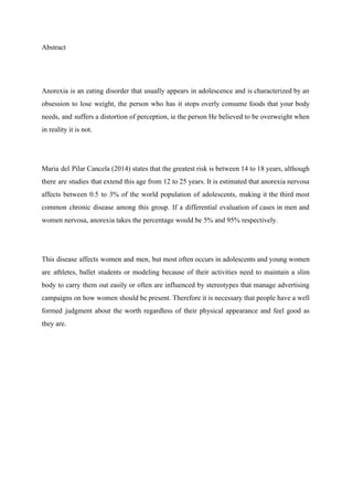 Abstract 
 
Anorexia is an eating disorder that usually appears in adolescence and is characterized by an                             
obsession to lose weight, the person who has it stops overly consume foods that your body                               
needs, and suffers a distortion of perception, ie the person He believed to be overweight when                               
in reality it is not. 
 
Maria del Pilar Cancela (2014) states that the greatest risk is between 14 to 18 years, although                                 
there are studies that extend this age from 12 to 25 years. It is estimated that anorexia nervosa                                   
affects between 0.5 to 3% of the world population of adolescents, making it the third most                               
common chronic disease among this group. If a differential evaluation of cases in men and                             
women nervosa, anorexia takes the percentage would be 5% and 95% respectively. 
 
This disease affects women and men, but most often occurs in adolescents and young women                             
are athletes, ballet students or modeling because of their activities need to maintain a slim                             
body to carry them out easily or often are influenced by stereotypes that manage advertising                             
campaigns on how women should be present. Therefore it is necessary that people have a well                               
formed judgment about the worth regardless of their physical appearance and feel good as                           
they are. 
 
 
 
 
 
 
 
 