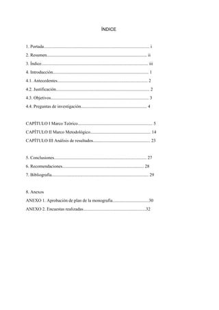ÍNDICE
 
1. Portada................................................................................................ i
2. Resumen........................................................................................... ii
3. Índice................................................................................................. iii
4. Introducción....................................................................................... 1
4.1. Antecedentes.................................................................................. 2
4.2. Justificación..................................................................................... 2
4.3. Objetivos......................................................................................... 3
4.4. Preguntas de investigación............................................................ 4
 
CAPÍTULO I Marco Teórico.................................................................... 5 
CAPÍTULO II Marco Metodológico....................................................... 14 
CAPÍTULO III Análisis de resultados.................................................... 23 
 
5. Conclusiones.................................................................................... 27 
6. Recomendaciones.......................................................................... 28 
7. Bibliografía........................................................................................ 29 
 
8. Anexos 
ANEXO 1. Aprobación de plan de la monografía.................................30 
ANEXO 2. Encuestas realizadas.........................................................32
 
 
 
 
 
 
 
 