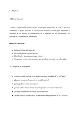 4.3. Objetivos  
 
 ​Objetivos General:  
 
Analizar y comprender la anorexia en los adolescentes entre la edad de 14 a 17 años en la                                   
cooperativa la playas mediante la investigación profunda del tema para determinar la                       
influencia de los medios de comunicación en la aparición de esta enfermedad y así                           
concientizar a los jóvenes del gran peligro.
Objetivos Específicos:  
 
● Definir el origen de la anorexia. 
● Conocer las causas y consecuencias. 
● Identificar los tipos de anorexia que existen. 
● Comprender los tipos de tratamientos que se realizan para tratar esta enfermedad. 
  4.4. Preguntas de investigación  
● ¿ Que provoca la anorexia en los adolescentes entre las edades de 15 a 17 años? 
● ¿Quienes promueven la anorexia en los adolescentes? 
● ¿Cómo podemos evitar la anorexia? 
● ¿Cuales son las razones por las cuales los jóvenes se vuelven anoréxicos? 
● ¿ Porque es importante no recurrir  esta enfermedad? 
● ¿ Cómo afecta la anorexia en los adolescentes de Santo Domingo de los Colorados? 
 
 