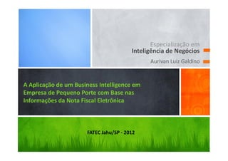 Especialização em
                                        Inteligência de Negócios
                                              Aurivan Luiz Galdino


A Aplicação de um Business Intelligence em
Empresa de Pequeno Porte com Base nas
Informações da Nota Fiscal Eletrônica



                      FATEC Jahu/SP - 2012
 