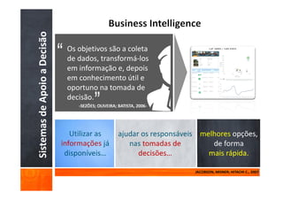Sistemas de Apoio a Decisão    Os objetivos são a coleta
                               de dados, transformá-los
                               em informação e, depois
                               em conhecimento útil e
                               oportuno na tomada de
                               decisão.




                              informações
                                                                  mais rápida.

                                                           JACOBSON; MISNER; HITACHI C., 2007
 