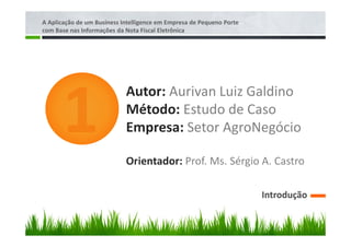 A Aplicação de um Business Intelligence em Empresa de Pequeno Porte
com Base nas Informações da Nota Fiscal Eletrônica




                            Autor: Aurivan Luiz Galdino
                            Método: Estudo de Caso
                            Empresa: Setor AgroNegócio

                            Orientador: Prof. Ms. Sérgio A. Castro

                                                                      Introdução
 