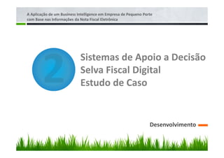 A Aplicação de um Business Intelligence em Empresa de Pequeno Porte
com Base nas Informações da Nota Fiscal Eletrônica




                            Sistemas de Apoio a Decisão
                            Selva Fiscal Digital
                            Estudo de Caso


                                                                 Desenvolvimento
 