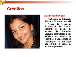 Créditos Auta Fernandes Costa.   Professora da Educação Básica e Formadora do NTE – Núcleo de Tecnologia Educacional da Diretoria Regional de Ensino de Paraíso do Tocantins. Graduada em Pedagogia pela FECIPAR de Paraíso do Tocantins  e Especialista em Tecnologias na Educação pela PUC/Rio e Mídias na Educação pela UFT/TO. 