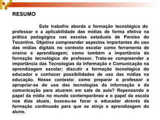 RESUMO    Este trabalho aborda a formação tecnológica do professor e a aplicabilidade das mídias de forma efetiva na prática pedagógica nas escolas estaduais de Paraíso do Tocantins. Objetiva compreender aspectos importantes do uso das mídias digitais no contexto escolar como ferramenta de ensino e aprendizagem; como também a importância da formação tecnológica do professor. Trata-se compreender a importância das Tecnologias da Informação e Comunicação na aprendizagem escolar; discutir a formação tecnológica do educador e conhecer possibilidades de uso das mídias na educação. Nesse contexto: como preparar o professor a apropriar-se do uso das tecnologias da informação e da comunicação para atuarem em sala de aula? Repensando o papel da mídia no mundo contemporâneo e o papel da escola nos dias atuais, buscou-se focar o educador através da formação continuada para que se atinja a aprendizagem do aluno. 