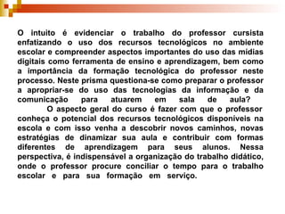 O intuito é evidenciar o trabalho do professor cursista enfatizando o uso dos recursos tecnológicos no ambiente escolar e compreender aspectos importantes do uso das mídias digitais como ferramenta de ensino e aprendizagem, bem como a importância da formação tecnológica do professor neste processo. Neste prisma questiona-se como preparar o professor a apropriar-se do uso das tecnologias da informação e da comunicação para atuarem em sala de aula?    O aspecto geral do curso é fazer com que o professor conheça o potencial dos recursos tecnológicos disponíveis na escola e com isso venha a descobrir novos caminhos, novas estratégias de dinamizar sua aula e contribuir com formas diferentes de aprendizagem para seus alunos. Nessa perspectiva, é indispensável a organização do trabalho didático, onde o professor procure conciliar o tempo para o trabalho escolar e para sua formação em serviço.  
