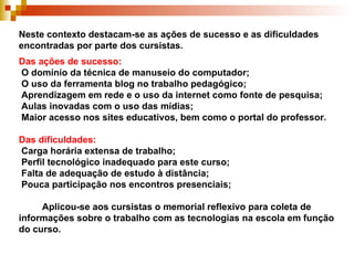 Neste contexto destacam-se as ações de sucesso e as dificuldades encontradas por parte dos cursistas. Das ações de sucesso:   O domínio da técnica de manuseio do computador;  O uso da ferramenta blog no trabalho pedagógico;  Aprendizagem em rede e o uso da internet como fonte de pesquisa;  Aulas inovadas com o uso das mídias;  Maior acesso nos sites educativos, bem como o portal do professor. Das dificuldades:  Carga horária extensa de trabalho;   Perfil tecnológico inadequado para este curso;  Falta de adequação de estudo à distância;  Pouca participação nos encontros presenciais;   Aplicou-se aos cursistas o memorial reflexivo para coleta de informações sobre o trabalho com as tecnologias na escola em função do curso. 
