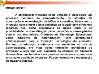 CONCLUSÕES    A aprendizagem focada neste trabalho é vista como um processo contínuo de comportamento, de atitudes, de construção e reconstrução de idéias e conceitos, bem como a interação com o meio e pela dinâmica da relação com diferentes recursos que estão disponíveis ao nosso redor e na possibilidade de aprendizagem pelas conexões e convergências com o uso das mídias. O  Núcleo de Tecnologia Educacional como ambiente de aprendizagem, vem contribuindo cotidianamente para a formação tecnológica do educador. Portanto, a educação continuada nos ambientes virtuais de aprendizagens, ora vista como formação tecnológica do professor é algo que vem aumentar as chances do educador desenvolver um trabalho com práticas inovadoras e promover uma maior qualidade no ensino. Faz-se necessário a organização do trabalho didático. 