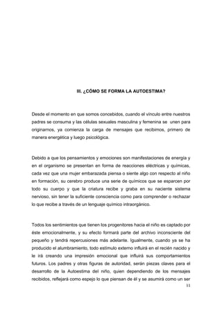 III. ¿CÓMO SE FORMA LA AUTOESTIMA?




Desde el momento en que somos concebidos, cuando el vínculo entre nuestros
padres se consuma y las células sexuales masculina y femenina se unen para
originarnos, ya comienza la carga de mensajes que recibimos, primero de
manera energética y luego psicológica.



Debido a que los pensamientos y emociones son manifestaciones de energía y
en el organismo se presentan en forma de reacciones eléctricas y químicas,
cada vez que una mujer embarazada piensa o siente algo con respecto al niño
en formación, su cerebro produce una serie de químicos que se esparcen por
todo su cuerpo y que la criatura recibe y graba en su naciente sistema
nervioso, sin tener la suficiente consciencia como para comprender o rechazar
lo que recibe a través de un lenguaje químico intraorgánico.



Todos los sentimientos que tienen los progenitores hacia el niño es captado por
éste emocionalmente, y su efecto formará parte del archivo inconsciente del
pequeño y tendrá repercusiones más adelante. Igualmente, cuando ya se ha
producido el alumbramiento, todo estímulo externo influirá en el recién nacido y
le irá creando una impresión emocional que influirá sus comportamientos
futuros. Los padres y otras figuras de autoridad, serán piezas claves para el
desarrollo de la Autoestima del niño, quien dependiendo de los mensajes
recibidos, reflejará como espejo lo que piensan de él y se asumirá como un ser
                                                                             11
 