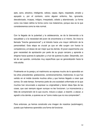 apto, sano, atractivo, inteligente, valioso, capaz, digno, respetado, amado y
apoyado o, por el contrario, como alguien enfermo, feo, ignorante,
desvalorizado, incapaz, indigno, irrespetado, odiado y abandonado. La forma
como nos tratan define la forma como nos trataremos, porque esa es la que
consideraremos como la más normal.



Con la llegada de la pubertad y la adolescencia, se da la bienvenida a la
sexualidad y a la necesidad del joven de encontrarse a sí mismo. Se inicia la
llamada "brecha generacional" y el tránsito hacia una mayor definición de la
personalidad. Esta etapa es crucial ya que en ella surgen con fuerza la
competencia y el deseo de ser mejor que los demás. El joven experimenta una
gran necesidad de aprobación por parte de su grupo cercano y aprende a
dirigirse hacia quienes lo aplauden y a huir de quienes lo pitan. Desarrolla, con
tal de ser querido, conductas muy específicas que se generalizarán hacia la
vida adulta.



Finalmente en la pareja y el matrimonio se expresa mucho de lo aprendido en
los años precedentes: grabaciones, condicionamientos, tradiciones; lo que fue
vertido en el molde durante muchos años y que hemos llegado a creer que
somos. En este tiempo, formamos parte de una sociedad uniformada en la que
muchos han renunciado a expresar su originalidad y tienen ideas fijas de las
cosas, que casi siempre siguen aunque no les funcionen. La inconsciencia y
falta de comprensión de lo que ocurre, induce a culpar, a resentir, a atacar, a
agredir a los demás, a quienes se ve "como malos que no nos comprenden".



Para entonces, ya hemos construido una imagen de nosotros (autoimagen),
puesto que habremos aprendido una forma de funcionar.




                                                                              12
 