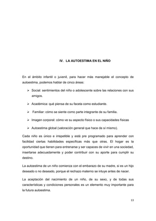 IV. LA AUTOESTIMA EN EL NIÑO




En el ámbito infantil o juvenil, para hacer más manejable el concepto de
autoestima, podemos hablar de cinco áreas:

    Social: sentimientos del niño o adolescente sobre las relaciones con sus
      amigos.

    Académica: qué piensa de su faceta como estudiante.

    Familiar: cómo se siente como parte integrante de su familia.

    Imagen corporal: cómo ve su aspecto físico o sus capacidades físicas

    Autoestima global (valoración general que hace de sí mismo).

Cada niño es único e irrepetible y está pre programado para aprender con
facilidad ciertas habilidades específicas más que otras. El hogar es la
oportunidad que tienen para entrenarse y ser capaces de vivir en una sociedad,
insertarse adecuadamente y poder contribuir con su aporte para cumplir su
destino.

La autoestima de un niño comienza con el embarazo de su madre, si es un hijo
deseado o no deseado, porque el rechazo materno se intuye antes de nacer.

La aceptación del nacimiento de un niño, de su sexo, y de todas sus
características y condiciones personales es un elemento muy importante para
la futura autoestima.


                                                                            13
 