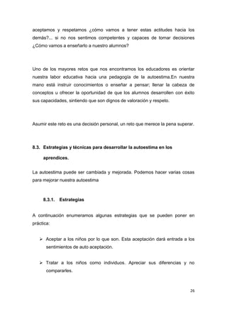 aceptamos y respetamos ¿cómo vamos a tener estas actitudes hacia los
demás?... si no nos sentimos competentes y capaces de tomar decisiones
¿Cómo vamos a enseñarlo a nuestro alumnos?




Uno de los mayores retos que nos encontramos los educadores es orientar
nuestra labor educativa hacia una pedagogía de la autoestima.En nuestra
mano está instruir conocimientos o enseñar a pensar; llenar la cabeza de
conceptos u ofrecer la oportunidad de que los alumnos desarrollen con éxito
sus capacidades, sintiendo que son dignos de valoración y respeto.




Asumir este reto es una decisión personal, un reto que merece la pena superar.




8.3. Estrategias y técnicas para desarrollar la autoestima en los

     aprendices.


La autoestima puede ser cambiada y mejorada. Podemos hacer varias cosas
para mejorar nuestra autoestima



     8.3.1.   Estrategias


A continuación enumeramos algunas estrategias que se pueden poner en
práctica:


    Aceptar a los niños por lo que son. Esta aceptación dará entrada a los
       sentimientos de auto aceptación.


    Tratar a los niños como individuos. Apreciar sus diferencias y no
       compararles.



                                                                            26
 