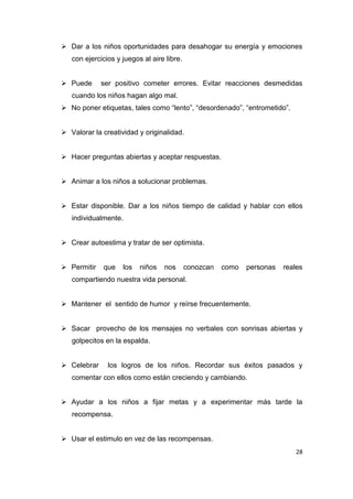  Dar a los niños oportunidades para desahogar su energía y emociones
   con ejercicios y juegos al aire libre.


 Puede      ser positivo cometer errores. Evitar reacciones desmedidas
   cuando los niños hagan algo mal.
 No poner etiquetas, tales como “lento”, “desordenado”, “entrometido”.


 Valorar la creatividad y originalidad.


 Hacer preguntas abiertas y aceptar respuestas.


 Animar a los niños a solucionar problemas.


 Estar disponible. Dar a los niños tiempo de calidad y hablar con ellos
   individualmente.


 Crear autoestima y tratar de ser optimista.


 Permitir   que    los   niños   nos       conozcan   como   personas   reales
   compartiendo nuestra vida personal.


 Mantener el sentido de humor y reírse frecuentemente.


 Sacar provecho de los mensajes no verbales con sonrisas abiertas y
   golpecitos en la espalda.


 Celebrar     los logros de los niños. Recordar sus éxitos pasados y
   comentar con ellos como están creciendo y cambiando.


 Ayudar a los niños a fijar metas y a experimentar más tarde la
   recompensa.


 Usar el estimulo en vez de las recompensas.
                                                                            28
 