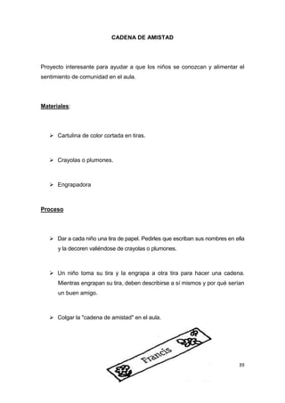 CADENA DE AMISTAD




Proyecto interesante para ayudar a que los niños se conozcan y alimentar el
sentimiento de comunidad en el aula.




Materiales:




    Cartulina de color cortada en tiras.



    Crayolas o plumones.



    Engrapadora



Proceso




    Dar a cada niño una tira de papel. Pedirles que escriban sus nombres en ella
      y la decoren valiéndose de crayolas o plumones.



    Un niño toma su tira y la engrapa a otra tira para hacer una cadena.
      Mientras engrapan su tira, deben describirse a sí mismos y por qué serían
      un buen amigo.



    Colgar la "cadena de amistad" en el aula.




                                                                              39
 