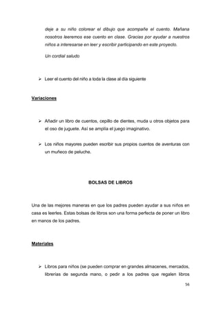 deje a su niño colorear el dibujo que acompañe el cuento. Mañana
      nosotros leeremos ese cuento en clase. Gracias por ayudar a nuestros
      niños a interesarse en leer y escribir participando en este proyecto.

      Un cordial saludo




    Leer el cuento del niño a toda la clase al día siguiente



Variaciones




    Añadir un libro de cuentos, cepillo de dientes, muda u otros objetos para
      el oso de juguete. Así se amplía el juego imaginativo.


    Los niños mayores pueden escribir sus propios cuentos de aventuras con
      un muñeco de peluche.




                              BOLSAS DE LIBROS




Una de las mejores maneras en que los padres pueden ayudar a sus niños en
casa es leerles. Estas bolsas de libros son una forma perfecta de poner un libro
en manos de los padres.




Materiales




    Libros para niños (se pueden comprar en grandes almacenes, mercados,
      librerías de segunda mano, o pedir a los padres que regalen libros

                                                                              56
 