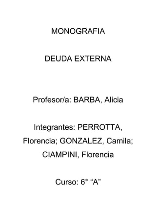 MONOGRAFIA
DEUDA EXTERNA
Profesor/a: BARBA, Alicia
Integrantes: PERROTTA,
Florencia; GONZALEZ, Camila;
CIAMPINI, Florencia
Curso: 6° “A”
 
