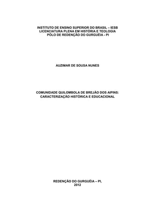 1
INSTITUTO DE ENSINO SUPERIOR DO BRASIL – IESB
LICENCIATURA PLENA EM HISTÓRIA E TEOLOGIA
PÓLO DE REDENÇÃO DO GURGUÉIA - PI
AUZIMAR DE SOUSA NUNES
COMUNIDADE QUILOMBOLA DE BREJÃO DOS AIPINS:
CARACTERIZAÇÃO HISTÓRICA E EDUCACIONAL
REDENÇÃO DO GURGUÉIA – PI,
2012
 