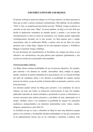 USO EDUCATIVO DE LOS BLOGS

El término web-log lo acuñó Jorn Barger en el 97 para referirse a un diario personal en
línea que su autor o autores actualizan constantemente. Más adelante, las dos palabras
“Web” y “log”, se comprimieron para formar una sola, “Weblog” y luego, la anterior, se
convirtió en una muy corta: “Blog”. En pocas palabras, un blog es un sitio Web que
facilita la publicación instantánea de entradas (posts) y permite a sus lectores dar
retroalimentación al autor en forma de comentarios. Las entradas quedan organizadas
cronológicamente iniciando con la más reciente. Un blog requiere poco o ningún
conocimiento sobre la codificación HTML y muchos sitios de uso libre (sin costo)
permiten crear y alojar blogs. Algunos de los más populares incluyen a: WordPress;
Blogger; Livejournal; Xanga y Edublogs.
En este documento nos concentraremos en WordPress, las ventajas que ofrece su uso
educativo, sus características, una guía práctica para registrarse gratuitamente y una
sección con reseñas de sus principales funcionalidades.


VENTAJAS EDUCATIVAS
Los Blogs ofrecen muchas posibilidades de uso en procesos educativos. Por ejemplo,
para estimular a los alumnos en: escribir, intercambiar ideas, trabajar en equipo,
diseñar, visualizar de manera instantánea de lo que producen, etc. La creación de Blogs
por parte de estudiantes ofrece a los docentes la posibilidad de exigirles realizar
procesos de síntesis, ya que al escribir en Internet deben ser puntuales y precisos, en los
temas que tratan.
Los docentes pueden utilizar los Blogs para acercarse a los estudiantes de nuevas
maneras, sin tener que limitar su interacción exclusivamente al aula. Por ejemplo,
publicando materiales de manera inmediata y permitiendo el acceso a información o a
recursos necesarios para realizar proyectos y actividades de aula, optimizando así el
tiempo. También, ofrece a los estudiantes la posibilidad de mejorar los contenidos
académicos, enriqueciéndolos con elementos multimediales como: videos, sonidos,
imágenes, animaciones u otros Web 2.0.
La facilidad con que se crean y alimentan los Blog los hace muy llamativos porque
gracias a los asistentes y las plantillas (diseños) prediseñadas, no hay que concentrarse
en la implementación técnica sino en los contenidos y materiales a publicar. Esto
 