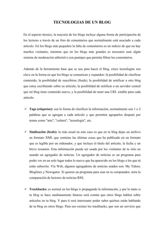 TECNOLOGIAS DE UN BLOG

En el aspecto técnico, la mayoría de los blogs incluye alguna forma de participación de
los lectores a través de un foro de comentarios que normalmente está asociado a cada
artículo. En los blogs más pequeños la falta de comentarios es un indicio de que no hay
muchos visitantes, mientras que en los blogs más grandes es necesario usar algún
sistema de moderación editorial o con puntajes que permita filtrar los comentarios.


Además de la herramienta base que se usa para hacer el blog, cinco tecnologías son
clave en la forma en que los blogs se comunican y expanden: la posibilidad de clasificar
contenido, la posibilidad de suscribirse (feeds), la posibilidad de notificar a otro blog
que estoy escribiendo sobre su artículo, la posibilidad de notificar a un servidor central
que mi blog tiene contenido nuevo, y la posibilidad de tener una URL estable para cada
artículo.


 Tags (etiquetas): son la forma de clasificar la información, normalmente son 1 o 2
    palabras que se agregan a cada artículo y que permiten agruparlos después por
    temas como "arte", "cultura", "tecnología", etc.


 Sindicación (feeds): lo más usual en este caso es que en tu blog dejas un archivo
    en formato XML que contiene las últimas cosas que ha publicado en un formato
    que es legible por un ordenador, y que incluye el título del artículo, la fecha y un
    breve resumen. Esta información puede ser usada por los visitantes de tu sitio en
    usando un agregador de noticias. Un agregador de noticias es un programa para
    poder ver en un solo lugar todos lo nuevo que ha aparecido en los blogs a los que tú
    estás subscrito. Vía Web, algunos agregadores de noticias usados son: My Yahoo,
    Bloglines y Newsgator. Si quieres un programa para usar en tu computador, mira la
    comparación de lectores de noticias RSS.


 Trackbacks: es normal en los blogs ir propagando la información, y por lo tanto si
    tu blog se hace medianamente famoso será común que otros blogs hablen sobre
    artículos en tu blog. Y para tí será interesante poder saber quiénes están hablando
    de tu blog en otros blogs. Para eso existen los trackbacks, que son un servicio que
 