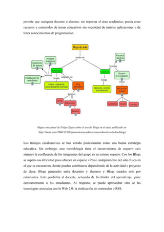 permite que cualquier docente o alumno, sin importar el área académica, pueda crear
recursos y contenidos de temas educativos sin necesidad de instalar aplicaciones o de
tener conocimientos de programación.




          Mapa conceptual de Felipe Zayas sobre el uso de Blogs en el aula, publicado en
           http://tiscar.com/2006/12/01/presentacion-sobre-el-uso-educativo-de-los-blogs/


Los trabajos colaborativos se han venido posicionando como una buena estrategia
educativa. Sin embargo, esta metodología tiene el inconveniente de requerir casi
siempre la confluencia de los integrantes del grupo en un mismo espacio. Con los Blogs
se supera esa dificultad pues ofrecen un espacio virtual, independiente del sitio físico en
el que se encuentren, donde pueden combinarse dependiendo de la actividad o proyecto
de clase: Blogs generados entre docentes y alumnos y Blogs creados solo por
estudiantes. Esto posibilita al docente, actuando de facilitador del aprendizaje, guiar
constantemente a los estudiantes. Al respecto, se puede aprovechar otra de las
tecnologías asociadas con la Web 2.0: la sindicación de contenidos o RSS.
 