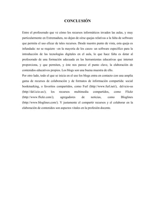 CONCLUSIÓN

Entre el profesorado que ve cómo los recursos informáticos invaden las aulas, y muy
particularmente en Extremadura, no dejan de oírse quejas relativas a la falta de software
que permita el uso eficaz de tales recursos. Desde nuestro punto de vista, esta queja es
infundada: no se requiere –en la mayoría de los casos- un software específico para la
introducción de las tecnologías digitales en el aula, lo que hace falta es dotar al
profesorado de una formación adecuada en las herramientas educativas que internet
proporciona, y que permiten, y éste nos parece el punto clave, la elaboración de
contenidos educativos propios. Los blogs son una buena muestra de ello.
Por otro lado, todo el que se inicia en el uso los blogs entra en contacto con una amplia
gama de recursos de colaboración y de formatos de información compartida: social
bookmarking, o favoritos compartidos, como Furl (http://www.furl.net/), del-icio-us
(http://del.icio.us/);   los   recursos   multimedia     compartidos,     como      Flickr
(http://www.flickr.com/);      agregadores     de      noticias,    como         Bloglines
(http://www.bloglines.com/). Y justamente el compartir recursos y el colaborar en la
elaboración de contenidos son aspectos vitales en la profesión docente.
 