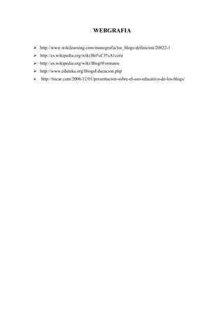WEBGRAFIA

 http://www.wikilearning.com/monografia/los_blogs-definicion/20822-1
 http://es.wikipedia.org/wiki/Bit%C3%A1cora
 http://es.wikipedia.org/wiki/Blog#Formatos
 http://www.eduteka.org/BlogsEducacion.php
   http://tiscar.com/2006/12/01/presentacion-sobre-el-uso-educativo-de-los-blogs/
 
