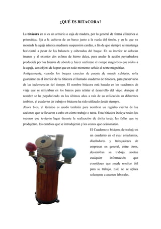 ¿QUÉ ES BITACORA?

La bitácora en sí es un armario o caja de madera, por lo general de forma cilíndrica o
prismática, fija a la cubierta de un barco junto a la rueda del timón, y en la que va
montada la aguja náutica mediante suspensión cardán, a fin de que siempre se mantenga
horizontal a pesar de los balances y cabezadas del buque. En su interior se colocan
imanes y al exterior dos esferas de hierro dulce, para anular la acción perturbadora
producida por los hierros de abordo y hacer uniforme el campo magnético que rodea a
la aguja, con objeto de lograr que en todo momento señale el norte magnético.
Antiguamente, cuando los buques carecían de puente de mando cubierto, solía
guardarse en el interior de la bitácora el llamado cuaderno de bitácora, para preservarlo
de las inclemencias del tiempo. El nombre bitácora está basado en los cuadernos de
viaje que se utilizaban en los barcos para relatar el desarrollo del viaje. Aunque el
nombre se ha popularizado en los últimos años a raíz de su utilización en diferentes
ámbitos, el cuaderno de trabajo o bitácora ha sido utilizado desde siempre.
Ahora bien, el término es usado también para nombrar un registro escrito de las
acciones que se llevaron a cabo en cierto trabajo o tarea. Esta bitácora incluye todos los
sucesos que tuvieron lugar durante la realización de dicha tarea, las fallas que se
produjeron, los cambios que se introdujeron y los costos que ocasionaron.
                                                    El Cuaderno o bitácora de trabajo es
                                                    un cuaderno en el cual estudiantes,
                                                    diseñadores    y    trabajadores    de
                                                    empresas en general, entre otros,
                                                    desarrollan   su    trabajo,     anotan
                                                    cualquier      información         que
                                                    consideren que puede resultar útil
                                                    para su trabajo. Esto no se aplica
                                                    solamente a asuntos laborales.
 