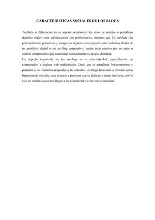 CARACTERÍSTICAS SOCIALES DE LOS BLOGS


También se diferencian en su soporte económico: los sitios de noticias o periódicos
digitales suelen estar administrados por profesionales, mientras que los weblogs son
principalmente personales y aunque en algunos casos pueden estar incluidos dentro de
un periódico digital o ser un blog corporativo, suelen estar escritos por un autor o
autores determinados que mantienen habitualmente su propia identidad.
Un aspecto importante de los weblogs es su interactividad, especialmente en
comparación a páginas web tradicionales. Dado que se actualizan frecuentemente y
permiten a los visitantes responder a las entradas, los blogs funcionan a menudo como
herramientas sociales, para conocer a personas que se dedican a temas similares; con lo
cual en muchas ocasiones llegan a ser considerados como una comunidad.
 