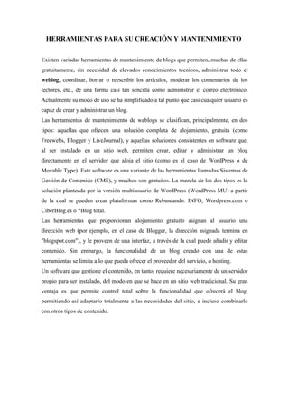 HERRAMIENTAS PARA SU CREACIÓN Y MANTENIMIENTO


Existen variadas herramientas de mantenimiento de blogs que permiten, muchas de ellas
gratuitamente, sin necesidad de elevados conocimientos técnicos, administrar todo el
weblog, coordinar, borrar o reescribir los artículos, moderar los comentarios de los
lectores, etc., de una forma casi tan sencilla como administrar el correo electrónico.
Actualmente su modo de uso se ha simplificado a tal punto que casi cualquier usuario es
capaz de crear y administrar un blog.
Las herramientas de mantenimiento de weblogs se clasifican, principalmente, en dos
tipos: aquellas que ofrecen una solución completa de alojamiento, gratuita (como
Freewebs, Blogger y LiveJournal), y aquellas soluciones consistentes en software que,
al ser instalado en un sitio web, permiten crear, editar y administrar un blog
directamente en el servidor que aloja el sitio (como es el caso de WordPress o de
Movable Type). Este software es una variante de las herramientas llamadas Sistemas de
Gestión de Contenido (CMS), y muchos son gratuitos. La mezcla de los dos tipos es la
solución planteada por la versión multiusuario de WordPress (WordPress MU) a partir
de la cual se pueden crear plataformas como Rebuscando. INFO, Wordpress.com o
CiberBlog.es o *Blog total.
Las herramientas que proporcionan alojamiento gratuito asignan al usuario una
dirección web (por ejemplo, en el caso de Blogger, la dirección asignada termina en
"blogspot.com"), y le proveen de una interfaz, a través de la cual puede añadir y editar
contenido. Sin embargo, la funcionalidad de un blog creado con una de estas
herramientas se limita a lo que pueda ofrecer el proveedor del servicio, o hosting.
Un software que gestione el contenido, en tanto, requiere necesariamente de un servidor
propio para ser instalado, del modo en que se hace en un sitio web tradicional. Su gran
ventaja es que permite control total sobre la funcionalidad que ofrecerá el blog,
permitiendo así adaptarlo totalmente a las necesidades del sitio, e incluso combinarlo
con otros tipos de contenido.
 