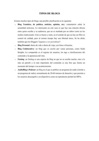 TIPOS DE BLOGS

Existen muchos tipos de blogs; una posible clasificación es la siguiente:
o   Blog Temático, de política, noticias, opinión, etc.: comentarios sobre la
    actualidad noticiosa. Lo interesante en este caso es que hay una relación directa
    entre quien escribe y su audiencia, que no es mediada por un editor como en los
    medios tradicionales. Esto es bueno y malo, en el sentido de que no hay un filtro ni
    control de calidad, pero al mismo tiempo hay una libertad única. Se ha dicho
    también que los bloggers "jugamos a ser periodistas".
o   Blog Personal: diario de vida o diario de viaje, con fotos o historias.
o   Blog Colaborativo: un blog que es escrito por varias personas, como Sushi
    Knights. Lo compartido es el registro de usuarios, los tags o clasificaciones del
    contenido y la apariencia del sitio.
o   Fotolog: un fotolog es una especie de blog en que no se escribe mucho, sino a lo
    más un párrafo y lo más importante del contenido es una foto que ilustra un
    momento del tiempo o un acontecimiento.
o   AudioBlog o Podcast: un blog en el que se publica un programa de audio (similar a
    un programa de radio), normalmente de 20-60 minutos de duración y que permite a
    los usuarios descargarlo a un dispositivo como un reproductor portátil de MP3s.
 