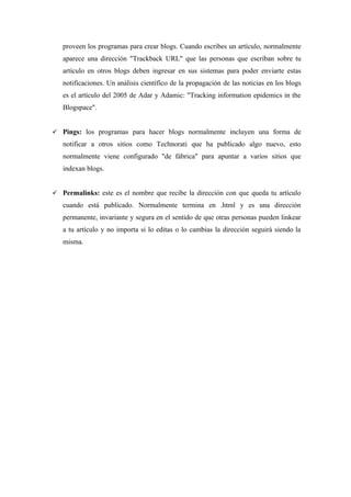 proveen los programas para crear blogs. Cuando escribes un artículo, normalmente
   aparece una dirección "Trackback URL" que las personas que escriban sobre tu
   artículo en otros blogs deben ingresar en sus sistemas para poder enviarte estas
   notificaciones. Un análisis científico de la propagación de las noticias en los blogs
   es el artículo del 2005 de Adar y Adamic: "Tracking information epidemics in the
   Blogspace".


 Pings: los programas para hacer blogs normalmente incluyen una forma de
   notificar a otros sitios como Technorati que ha publicado algo nuevo, esto
   normalmente viene configurado "de fábrica" para apuntar a varios sitios que
   indexan blogs.


 Permalinks: este es el nombre que recibe la dirección con que queda tu artículo
   cuando está publicado. Normalmente termina en .html y es una dirección
   permanente, invariante y segura en el sentido de que otras personas pueden linkear
   a tu artículo y no importa si lo editas o lo cambias la dirección seguirá siendo la
   misma.
 