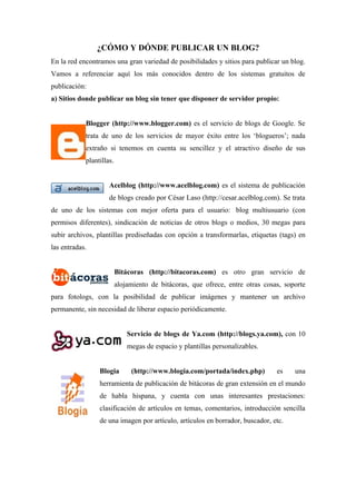 ¿CÓMO Y DÓNDE PUBLICAR UN BLOG?
En la red encontramos una gran variedad de posibilidades y sitios para publicar un blog.
Vamos a referenciar aquí los más conocidos dentro de los sistemas gratuitos de
publicación:
a) Sitios donde publicar un blog sin tener que disponer de servidor propio:


            Blogger (http://www.blogger.com) es el servicio de blogs de Google. Se
            trata de uno de los servicios de mayor éxito entre los ‘blogueros’; nada
            extraño si tenemos en cuenta su sencillez y el atractivo diseño de sus
            plantillas.


                     Acelblog (http://www.acelblog.com) es el sistema de publicación
                     de blogs creado por César Laso (http://cesar.acelblog.com). Se trata
de uno de los sistemas con mejor oferta para el usuario: blog multiusuario (con
permisos diferentes), sindicación de noticias de otros blogs o medios, 30 megas para
subir archivos, plantillas prediseñadas con opción a transformarlas, etiquetas (tags) en
las entradas.


                          Bitácoras (http://bitacoras.com) es otro gran servicio de
                          alojamiento de bitácoras, que ofrece, entre otras cosas, soporte
para fotologs, con la posibilidad de publicar imágenes y mantener un archivo
permanente, sin necesidad de liberar espacio periódicamente.


                              Servicio de blogs de Ya.com (http://blogs.ya.com), con 10
                              megas de espacio y plantillas personalizables.


                 Blogia        (http://www.blogia.com/portada/index.php)        es    una
                 herramienta de publicación de bitácoras de gran extensión en el mundo
                 de habla hispana, y cuenta con unas interesantes prestaciones:
                 clasificación de artículos en temas, comentarios, introducción sencilla
                 de una imagen por artículo, artículos en borrador, buscador, etc.
 