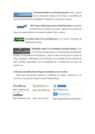 LiveJournal (http://www.livejournal.com/) ofrece, además
                             de las prestaciones propias de los blogs, la posibilidad de
entrar a formar parte de comunidades de ‘blogueros’ con intereses comunes.


                         MSN Spaces (http://spaces.msn.com/Default.aspx) es la apuesta
                        de Microsoft en el mundo de los blogs. Además de la creación de
blogs, este espacio permite a los usuarios compartir fotos y música.


                 Extreblog (http://www.extreblog.com/) es un servicio extremeño de
                 publicación de blogs.


                          MyBlogSite (http://www.myblogsite.com/index.shtml) es una
                          de las últimas incorporaciones a las herramientas de publicación
de blogs. Es un producto de FortuneCity, y ofrece un buen servicio para la creación de
blogs: categorías y subcategorías en los artículos, envío ilimitado de fotos, álbumes de
fotos, plantillas prediseñadas (con la posibilidad de su modificación por parte del
usuario), etc.


b) Sistemas de publicación de blogs con instalación en un servidor:
   Todas estas herramientas requieren la instalación de algunos elementos en un
servidor y el uso de base de datos (excepto Thingamablog).




http://wordpress.org/       http://b2evolution.net/   http://blogcms.com/



http://nucleuscms.org/      http://www.s9y.org/       http://thingamablog.sourceforge.net/
 