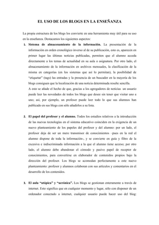 EL USO DE LOS BLOGS EN LA ENSEÑANZA

La propia estructura de los blogs los convierte en una herramienta muy útil para su uso
en la enseñanza. Destacamos los siguientes aspectos:
1. Sistema de almacenamiento de la información. La presentación de la
    información en orden cronológico inverso al de su publicación, esto es, aparecen en
    primer lugar las últimas noticias publicadas, permiten que el alumno acceda
    directamente a los temas de actualidad en su aula o asignatura. Por otro lado, el
    almacenamiento de la información en archivos mensuales, la clasificación de la
    misma en categorías (en los sistemas que así lo permitan), la posibilidad de
    “etiquetar” (tags) las entradas y la presencia de un buscador en la mayoría de los
    blogs consiguen que la localización de una noticia determinada resulte sencilla.
    A esto se añade el hecho de que, gracias a los agregadores de noticias, un usuario
    puede leer las novedades de todos los blogs que desee sin tener que visitar uno a
    uno; así, por ejemplo, un profesor puede leer todo lo que sus alumnos han
    publicado en sus blogs con sólo añadirlos a su lista.


2. El papel del profesor y el alumno. Todos los estudios relativos a la introducción
    de las nuevas tecnologías en el sistema educativo coinciden en la exigencia de un
    nuevo planteamiento de los papeles del profesor y del alumno: por un lado, el
    profesor deja de ser un mero transmisor de conocimientos –pues en la red el
    alumno dispone de toda la información-, y se convierte en guía y filtro de la
    excesiva e indiscriminada información a la que el alumno tiene acceso; por otro
    lado, el alumno debe abandonar el cómodo y pasivo papel de receptor de
    conocimientos, para convertirse en elaborador de contenidos propios bajo la
    dirección del profesor. Los blogs se acomodan perfectamente a este nuevo
    planteamiento: profesor y alumnos colaboran con sus artículos y comentarios en el
    desarrollo de los contenidos.


3. El aula “utópica” y “ucrónica”. Los blogs se gestionan enteramente a través de
    internet. Esto significa que en cualquier momento y lugar, sólo con disponer de un
    ordenador conectado a internet, cualquier usuario puede hacer uso del blog:
 