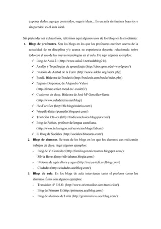 exponer dudas, agregar contenidos, sugerir ideas... Es un aula sin timbres horarios y
    sin paredes: es el aula ideal.


Sin pretender ser exhaustivos, referimos aquí algunos usos de los blogs en la enseñanza:
1. Blogs de profesores. Son los blogs en los que los profesores escriben acerca de la
    actualidad de su disciplina y/o acerca su experiencia docente, relacionada sobre
    todo con el uso de las nuevas tecnologías en el aula. He aquí algunos ejemplos:
       Blog de Aula 21 (http://www.aula21.net/aulablog21/).
       Avalúo y Tecnologías de aprendizaje (http://ciso.uprm.edu/~wordpress/)
       Bitácora de Aníbal de la Torre (http://www.adelat.org/index.php)
       Boulé. Bitácora de Boulesis (http://boulesis.com/boule/index.php)
       Páginas Dispersas, de Alejandro Valero
           (http://fresno.cnice.mecd.es/~avaler3/)
       Cuaderno de clase. Bitácora de José Mª González-Serna
           (http://www.auladeletras.net/blog/)
       Fle d’artifice (http://fle.blogcindario.com/)
       Pómpilo (http://pompilo.blogspot.com/)
       Tradición Clásica (http://tradicionclasica.blogspot.com/)
       Blog de Fabián, profesor de lengua castellana.
           (http://www.infoaragon.net/servicios/blogs/fabian/)
       El Blog de Sociales (http://sociales.bitacoras.com/)
   2. Blogs de alumnos. Se trata de los blogs en los que los alumnos van realizando
       trabajos de clase. Aquí algunos ejemplos:
       -   Blog de V. González (http://familiagonzalezsantos.blogspot.com/)
       -   Silvia Heras (http://silviaheras.blogia.com/)
       -   Bitácora de agricultura y agua (http://rociyestefi.acelblog.com/)
       -   Ciudades (http://ciudades.acelblog.com/)
   3. Blogs de aula. En los blogs de aula intervienen tanto el profesor como los
       alumnos. Éstos son algunos ejemplos:
       -   Transición 4º E.S.O. (http://www.orientasiloe.com/transicion/)
       -   Blog de Primero E (http://primeroe.acelblog.com/)
       -   Blog de alumnos de Latín (http://grammaticus.acelblog.com/)
 