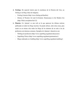 4. Fotologs. De especial interés para la enseñanza de la Historia del Arte, un
   fotolog es un blog a base de imágenes.
   -   Fotolog Literario (http://www.fotolog.net/beafoto)
   -   History of Western Art and Civilization: Renaissance to the Modern Era
       (http://flickr.com/photos/ha112)
5. Planetas. Un ‘planeta’ es una web en la que aparecen las últimas noticias
   publicadas en todos los blogs inscritos. Se puede utilizar, entre otras cosas, para
   reunir en un mismo sitio todos los blogs de los alumnos de un aula o los de
   profesores con intereses comunes. Ejemplos de ‘planetas’ educativos son:
   -   Weblogs de profesores (http://www.superblog.org/planet/educacion/)
   -   Superblog Clásico (http://www.superblog.org/planet/grammaticus/)
   -   Blogs sindicados en Aulablog (http://www.superblog.org/planet/aulablog/)
 