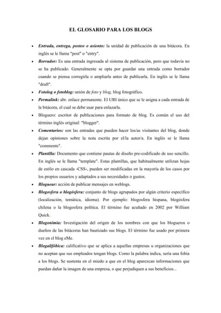 EL GLOSARIO PARA LOS BLOGS


•   Entrada, entrega, posteo o asiento: la unidad de publicación de una bitácora. En
    inglés se le llama "post" o "entry".
•   Borrador: Es una entrada ingresada al sistema de publicación, pero que todavía no
    se ha publicado. Generalmente se opta por guardar una entrada como borrador
    cuando se piensa corregirla o ampliarla antes de publicarla. En inglés se le llama
    "draft".
•   Fotolog o fotoblog: unión de foto y blog, blog fotográfico.
•   Permalink: abr. enlace permanente. El URI único que se le asigna a cada entrada de
    la bitácora, el cual se debe usar para enlazarla.
•   Bloguero: escritor de publicaciones para formato de blog. Es común el uso del
    término inglés original: "blogger".
•   Comentarios: son las entradas que pueden hacer los/as visitantes del blog, donde
    dejan opiniones sobre la nota escrita por el/la autor/a. En inglés se le llama
    "comments".
•   Plantilla: Documento que contiene pautas de diseño pre-codificado de uso sencillo.
    En inglés se le llama "template". Estas plantillas, que habitualmente utilizan hojas
    de estilo en cascada -CSS-, pueden ser modificadas en la mayoría de los casos por
    los propios usuarios y adaptados a sus necesidades o gustos.
•   Bloguear: acción de publicar mensajes en weblogs.
•   Blogosfera o blogósfera: conjunto de blogs agrupados por algún criterio específico
    (localización, temática, idioma). Por ejemplo: blogosfera hispana, blogósfera
    chilena o la blogosfera política. El término fue acuñado en 2002 por William
    Quick.8
•   Blogonimia: Investigación del origen de los nombres con que los blogueros o
    dueños de las bitácoras han bautizado sus blogs. El término fue usado por primera
    vez en el blog eMe.
•   Blogalifóbica: calificativo que se aplica a aquellas empresas u organizaciones que
    no aceptan que sus empleados tengan blogs. Como la palabra indica, sería una fobia
    a los blogs. Se sustenta en el miedo a que en el blog aparezcan informaciones que
    puedan dañar la imagen de una empresa, o que perjudiquen a sus beneficios...
 