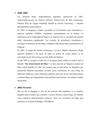  2000–2005
  Los   primeros    blogs    estadounidenses    populares    aparecieron    en    2001:
  AndrewSullivan.com de Andrew Sullivan, Politics1.com de Ron Gunzburger,
  Political Wire de Taegan Goddardy MyDD de Jerome Armstrong — tratando
  principalmente temas políticos.
  En 2002, el blogging se había convertido en tal fenómeno que comenzaron a
  aparecer manuales COMOs, centrándose principalmente en la técnica. La
  importancia de la comunidad de blogs (y su relación con un sociedad más grande)
  cobró importancia rápidamente. Las escuelas de periodismo comenzaron a
  investigar el fenómeno de los blogs y establecer diferencias entre el periodismo y el
  blogging.
  En 2002, el amigo de Jerome Armstrong y ex-socio Markos Moulitsas Zúniga
  comenzó DailyKos. Con picos de hasta un millón de visitas diarias, se ha
  convertido en uno de los blogs con más tráfico de Internet.
  El año 2005, se escogió la fecha del 31 de agosto, para celebrar en toda la red, el
  llamado "día internacional del Blog". La idea nació de un bloguero (usuario de
  blog) israelí llamado Nir Ofir, que propuso que en esta fecha, los blogueros que
  desarrollan bitácoras personales enviaran cinco invitaciones de cinco blogs de
  diferentes temáticas a cinco diferentes contactos, para que así los internautas dieran
  a conocer blogs que seguramente otras personas desconocían y les pudiera resultar
  interesantes.


 2006–Presente
  Hoy en día el blogging es uno de los servicios más populares en el Internet,
  llegando hasta el punto que cantantes o actores famosos tienen blogs, así también
  como empresas Internacionales inclusive. Entre los servidores de blogs más
  populares se encuentran Blogger y Wordpress.
 