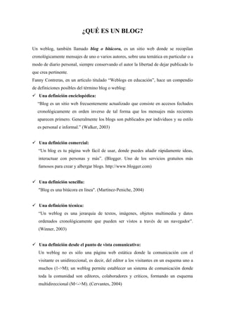 ¿QUÉ ES UN BLOG?

Un weblog, también llamado blog o bitácora, es un sitio web donde se recopilan
cronológicamente mensajes de uno o varios autores, sobre una temática en particular o a
modo de diario personal, siempre conservando el autor la libertad de dejar publicado lo
que crea pertinente.
Fanny Contreras, en un artículo titulado “Weblogs en educación”, hace un compendio
de definiciones posibles del término blog o weblog:
 Una definición enciclopédica:
   “Blog es un sitio web frecuentemente actualizado que consiste en accesos fechados
   cronológicamente en orden inverso de tal forma que los mensajes más recientes
   aparecen primero. Generalmente los blogs son publicados por individuos y su estilo
   es personal e informal.” (Walker, 2003)


 Una definición comercial:
   “Un blog es tu página web fácil de usar, donde puedes añadir rápidamente ideas,
   interactuar con personas y más”. (Blogger. Uno de los servicios gratuitos más
   famosos para crear y albergar blogs. http://www.blogger.com)


 Una definición sencilla:
   "Blog es una bitácora en línea". (Martínez-Peniche, 2004)


 Una definición técnica:
   “Un weblog es una jerarquía de textos, imágenes, objetos multimedia y datos
   ordenados cronológicamente que pueden ser vistos a través de un navegador”.
   (Winner, 2003)


 Una definición desde el punto de vista comunicativo:
   Un weblog no es sólo una página web estática donde la comunicación con el
   visitante es unidireccional, es decir, del editor a los visitantes en un esquema uno a
   muchos (1->M); un weblog permite establecer un sistema de comunicación donde
   toda la comunidad son editores, colaboradores y críticos, formando un esquema
   multidireccional (M<->M). (Cervantes, 2004)
 