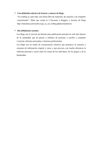  Una definición colectiva de lectores y autores de blogs:
   “Un weblog es, ante todo, una forma libre de expresión, de creación y de compartir
   conocimiento”. (Dato que arrojó la I Encuesta a bloggers y lectores de blogs
   http://tintachina.com/archivo/que_es_un_weblog.php#comentarios)


 Dos definiciones sociales:
  Los blogs son el servicio de Internet para publicación personal en web más famoso
  de la actualidad, que ha puesto a millones de personas a escribir y compartir
  vivencias, aficiones personales e intereses profesionales.
  Los blogs son un medio de comunicación colectivo que promueve la creación y
  consumo de información original y veraz, y que provoca, con mucha eficiencia, la
  reflexión personal y social sobre los temas de los individuos, de los grupos y de la
  humanidad.
 