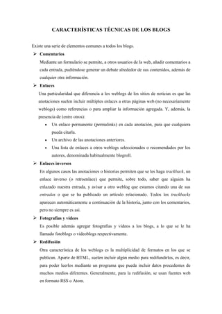 CARACTERÍSTICAS TÉCNICAS DE LOS BLOGS


Existe una serie de elementos comunes a todos los blogs.
 Comentarios
    Mediante un formulario se permite, a otros usuarios de la web, añadir comentarios a
    cada entrada, pudiéndose generar un debate alrededor de sus contenidos, además de
    cualquier otra información.
 Enlaces
   Una particularidad que diferencia a los weblogs de los sitios de noticias es que las
   anotaciones suelen incluir múltiples enlaces a otras páginas web (no necesariamente
   weblogs) como referencias o para ampliar la información agregada. Y, además, la
   presencia de (entre otros):
       •   Un enlace permanente (permalinks) en cada anotación, para que cualquiera
           pueda citarla.
       •   Un archivo de las anotaciones anteriores.
       •   Una lista de enlaces a otros weblogs seleccionados o recomendados por los
           autores, denominada habitualmente blogroll.
 Enlaces inversos
    En algunos casos las anotaciones o historias permiten que se les haga trackback, un
    enlace inverso (o retroenlace) que permite, sobre todo, saber que alguien ha
    enlazado nuestra entrada, y avisar a otro weblog que estamos citando una de sus
    entradas o que se ha publicado un artículo relacionado. Todos los trackbacks
    aparecen automáticamente a continuación de la historia, junto con los comentarios,
    pero no siempre es así.
 Fotografías y vídeos
    Es posible además agregar fotografías y vídeos a los blogs, a lo que se le ha
    llamado fotoblogs o videoblogs respectivamente.
 Redifusión
    Otra característica de los weblogs es la multiplicidad de formatos en los que se
    publican. Aparte de HTML, suelen incluir algún medio para redifundirlos, es decir,
    para poder leerlos mediante un programa que pueda incluir datos procedentes de
    muchos medios diferentes. Generalmente, para la redifusión, se usan fuentes web
    en formato RSS o Atom.
 