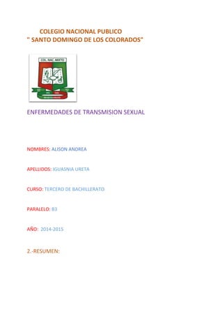 COLEGIO NACIONAL PUBLICO
" SANTO DOMINGO DE LOS COLORADOS"
ENFERMEDADES DE TRANSMISION SEXUAL
NOMBRES: ALISON ANDREA
APELLIDOS: IGUASNIA URETA
CURSO: TERCERO DE BACHILLERATO
PARALELO: B3
AÑO: 2014-2015
2.-RESUMEN:
 