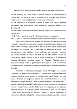 10

   Na tentativa de responder esta questão, surgiram as seguintes hipóteses:

H1: O Branding no Twitter altera o modelo clássico de comunicação (a
comunicação da empresa para o consumidor) e promove uma diferente
modalidade de comunicação entre a empresa e o consumidor;
H2: O profissional de Relações Públicas é aquele que possui melhores
ferramentas para lidar com as mídias sociais, em especial o Twitter e com
Branding 2.0;
H3: O Twitter, sendo uma mídia social de livre acesso, não gera credibilidade
das marcas;
H4: O Twitter é um ótimo canal de relacionamento com o consumidor;
H5: O Twitter só será uma ferramenta eficaz se for constantemente atualizado.
      Com o intuito de verificar a validade das hipóteses acima apresentadas e
responder à questão norteadora da pesquisa, foi definido como objetivo geral
deste estudo: investigar a possibilidade do uso da rede social Twitter como
ferramenta de Branding por profissionais de Relações Públicas. Para
complementar     esse     objetivo,     foram    definidos   os   seguintes   objetivos
específicos: entender o contexto da Web 2.0, as redes sociais e lógica de
utilização do Twitter; explicar o que é marca e como se dá a gestão das
mesmas      (Branding);   identificar    ações    de   Relações    Públicas   para   o
aproveitamento do Twitter na gestão de marcas; analisar o perfil no Twitter de
uma determinada empresa a fim de verificar se ele é uma eficaz ferramenta de
Branding.
      Para tanto, os métodos utilizados para buscar informações são pesquisa
bibliográfica e observação participante. O trabalho está estruturado em três
capítulos. Inicia-se com o estudo, no capítulo denominado “Twitter” que trata
sobre a Internet, a evolução da mesma até a chamada Web 2.0, as redes
sociais com enfoque maior no Twitter, suas características e sua utilização. O
capítulo “Branding na Web 2.0” define o termo marca, como se dá a gestão de
marcas principalmente em ambiente 2.0 e, também destaca as atividades de
Relações Públicas e a atuação desse profissional na Web 2.0. O capítulo
“Twitter como ferramenta de Branding” encerra o estudo, detalhando a
metodologia adotada no trabalho e apresenta os resultados da análise feita no
 