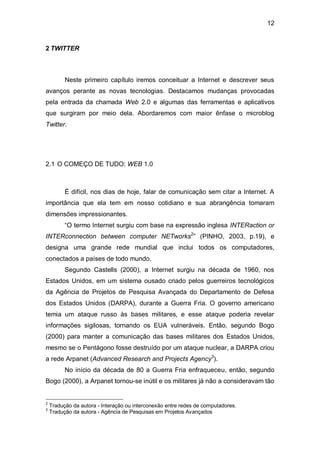 12


2 TWITTER



          Neste primeiro capítulo iremos conceituar a Internet e descrever seus
avanços perante as novas tecnologias. Destacamos mudanças provocadas
pela entrada da chamada Web 2.0 e algumas das ferramentas e aplicativos
que surgiram por meio dela. Abordaremos com maior ênfase o microblog
Twitter.




2.1 O COMEÇO DE TUDO: WEB 1.0



          É difícil, nos dias de hoje, falar de comunicação sem citar a Internet. A
importância que ela tem em nosso cotidiano e sua abrangência tomaram
dimensões impressionantes.
          “O termo Internet surgiu com base na expressão inglesa INTERaction or
INTERconnection between computer NETworks2” (PINHO, 2003, p.19), e
designa uma grande rede mundial que inclui todos os computadores,
conectados a países de todo mundo.
          Segundo Castells (2000), a Internet surgiu na década de 1960, nos
Estados Unidos, em um sistema ousado criado pelos guerreiros tecnológicos
da Agência de Projetos de Pesquisa Avançada do Departamento de Defesa
dos Estados Unidos (DARPA), durante a Guerra Fria. O governo americano
temia um ataque russo às bases militares, e esse ataque poderia revelar
informações sigilosas, tornando os EUA vulneráveis. Então, segundo Bogo
(2000) para manter a comunicação das bases militares dos Estados Unidos,
mesmo se o Pentágono fosse destruído por um ataque nuclear, a DARPA criou
a rede Arpanet (Advanced Research and Projects Agency3).
          No início da década de 80 a Guerra Fria enfraqueceu, então, segundo
Bogo (2000), a Arpanet tornou-se inútil e os militares já não a consideravam tão


2
    Tradução da autora - Interação ou interconexão entre redes de computadores.
3
    Tradução da autora - Agência de Pesquisas em Projetos Avançados
 